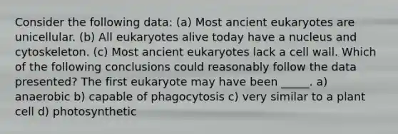 Consider the following data: (a) Most ancient eukaryotes are unicellular. (b) All eukaryotes alive today have a nucleus and cytoskeleton. (c) Most ancient eukaryotes lack a cell wall. Which of the following conclusions could reasonably follow the data presented? The first eukaryote may have been _____. a) anaerobic b) capable of phagocytosis c) very similar to a plant cell d) photosynthetic