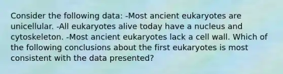 Consider the following data: -Most ancient eukaryotes are unicellular. -All eukaryotes alive today have a nucleus and cytoskeleton. -Most ancient eukaryotes lack a cell wall. Which of the following conclusions about the first eukaryotes is most consistent with the data presented?