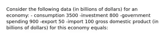 Consider the following data (in billions of dollars) for an economy: - consumption 3500 -investment 800 -government spending 900 -export 50 -import 100 gross domestic product (in billions of dollars) for this economy equals: