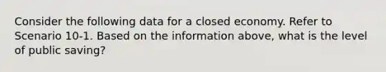 Consider the following data for a closed economy. Refer to Scenario 10-1. Based on the information above, what is the level of public saving?