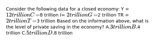 Consider the following data for a closed​ economy: Y​ = 12 trillion C​ =8 trillion I​= 2 trillion G​ =2 trillion TR​ = 2 trillion T​ =3 trillion Based on the information​ above, what is the level of private saving in the​ economy? A.3 trillion B.4 trillion C.5 trillion D.8 trillion