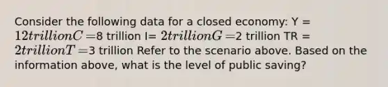 Consider the following data for a closed​ economy: Y​ = 12 trillion C​ =8 trillion I​= ​2 trillion G​ =2 trillion TR​ = 2 trillion T​ =3 trillion Refer to the scenario above. Based on the information​ above, what is the level of public​ saving?