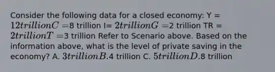 Consider the following data for a closed economy: Y = 12 trillion C =8 trillion I= 2 trillion G =2 trillion TR = 2 trillion T =3 trillion Refer to Scenario above. Based on the information above, what is the level of private saving in the economy? A. 3 trillion B.4 trillion C. 5 trillion D.8 trillion