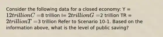 Consider the following data for a closed economy: Y = 12 trillion C =8 trillion I= 2 trillion G =2 trillion TR = 2 trillion T =3 trillion Refer to Scenario 10-1. Based on the information above, what is the level of public saving?