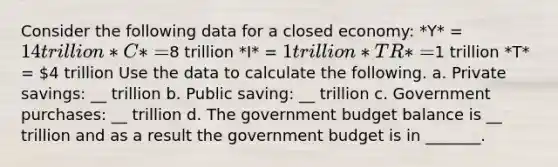 Consider the following data for a closed economy: *Y* = 14 trillion *C* =8 trillion *I* = 1 trillion *TR* =1 trillion *T* = 4 trillion Use the data to calculate the following. a. Private savings: __ trillion b. Public saving: __ trillion c. Government purchases: __ trillion d. The government budget balance is __ trillion and as a result the government budget is in _______.