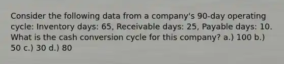 Consider the following data from a company's 90-day operating cycle: Inventory days: 65, Receivable days: 25, Payable days: 10. What is the cash conversion cycle for this company? a.) 100 b.) 50 c.) 30 d.) 80