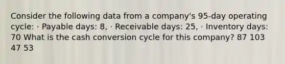 Consider the following data from a company's 95-day operating cycle: · Payable days: 8, · Receivable days: 25, · Inventory days: 70 What is the cash conversion cycle for this company? 87 103 47 53