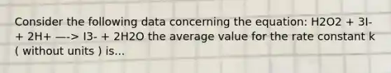 Consider the following data concerning the equation: H2O2 + 3I- + 2H+ —-> I3- + 2H2O the average value for the rate constant k ( without units ) is...