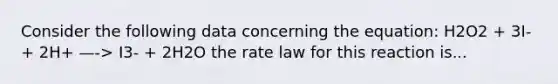 Consider the following data concerning the equation: H2O2 + 3I- + 2H+ —-> I3- + 2H2O the rate law for this reaction is...