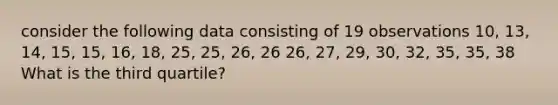 consider the following data consisting of 19 observations 10, 13, 14, 15, 15, 16, 18, 25, 25, 26, 26 26, 27, 29, 30, 32, 35, 35, 38 What is the third quartile?