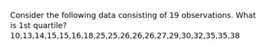 Consider the following data consisting of 19 observations. What is 1st quartile? 10,13,14,15,15,16,18,25,25,26,26,26,27,29,30,32,35,35,38