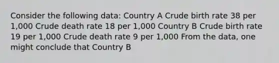 Consider the following data: Country A Crude birth rate 38 per 1,000 Crude death rate 18 per 1,000 Country B Crude birth rate 19 per 1,000 Crude death rate 9 per 1,000 From the data, one might conclude that Country B