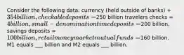 Consider the following data: currency (held outside of banks) + 354 billion, checkable deposits=250 billion travelers checks = 4 billion, small-denomination time deposits =200 billion, savings deposits = 100 billion, retail money market mutual funds =160 billion. M1 equals ___ billion and M2 equals ___ billion.