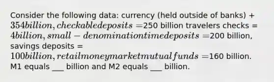 Consider the following data: currency (held outside of banks) + 354 billion, checkable deposits=250 billion travelers checks = 4 billion, small-denomination time deposits =200 billion, savings deposits = 100 billion, retail money market mutual funds =160 billion. M1 equals ___ billion and M2 equals ___ billion.