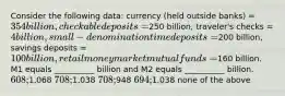 Consider the following data: currency (held outside banks) = 354 billion, checkable deposits =250 billion, traveler's checks = 4 billion, small-denomination time deposits =200 billion, savings deposits = 100 billion, retail money market mutual funds =160 billion. M1 equals __________ billion and M2 equals __________ billion. 608;1,068 708;1,038 708;948 694;1,038 none of the above