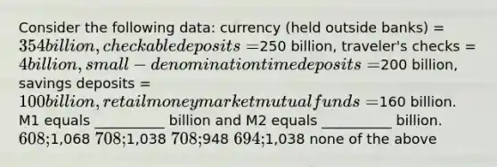 Consider the following data: currency (held outside banks) = 354 billion, checkable deposits =250 billion, traveler's checks = 4 billion, small-denomination time deposits =200 billion, savings deposits = 100 billion, retail money market mutual funds =160 billion. M1 equals __________ billion and M2 equals __________ billion. 608;1,068 708;1,038 708;948 694;1,038 none of the above