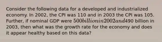 Consider the following data for a developed and industrialized economy. In 2002, the CPI was 110 and in 2003 the CPI was 105. Further, if nominal GDP were 500 billion in 2002 and490 billion in 2003, then what was the growth rate for the economy and does it appear healthy based on this data?