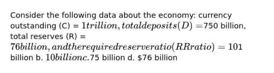 Consider the following data about the economy: currency outstanding (C) = 1 trillion, total deposits (D) =750 billion, total reserves (R) = 76 billion, and the required reserve ratio (RR ratio) = 10%. What is the level of excess reserves for this economy? a.1 billion b. 10 billion c.75 billion d. 76 billion