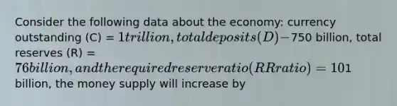 Consider the following data about the economy: currency outstanding (C) = 1 trillion, total deposits (D) -750 billion, total reserves (R) = 76 billion, and the required reserve ratio (RR ratio) = 10%. If the Federal Reserve increases the monetary base by1 billion, the money supply will increase by