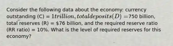 Consider the following data about the economy: currency outstanding (C) = 1 trillion, total deposits (D) =750 billion, total reserves (R) = 76 billion, and the required reserve ratio (RR ratio) = 10%. What is the level of required reserves for this economy?