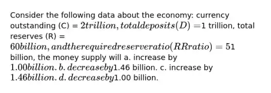 Consider the following data about the economy: currency outstanding (C) = 2 trillion, total deposits (D) =1 trillion, total reserves (R) = 60 billion, and the required reserve ratio (RR ratio) = 5%. If the Federal Reserve increases the monetary base by1 billion, the money supply will a. increase by 1.00 billion. b. decrease by1.46 billion. c. increase by 1.46 billion. d. decrease by1.00 billion.