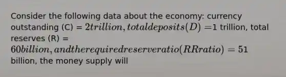 Consider the following data about the economy: currency outstanding (C) = 2 trillion, total deposits (D) =1 trillion, total reserves (R) = 60 billion, and the required reserve ratio (RR ratio) = 5%. If the Federal Reserve increases the monetary base by1 billion, the money supply will