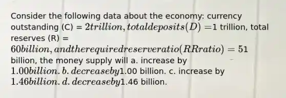 Consider the following data about the economy: currency outstanding (C) = 2 trillion, total deposits (D) =1 trillion, total reserves (R) = 60 billion, and the required reserve ratio (RR ratio) = 5%. If the Federal Reserve increases the monetary base by1 billion, the money supply will a. increase by 1.00 billion. b. decrease by1.00 billion. c. increase by 1.46 billion. d. decrease by1.46 billion.