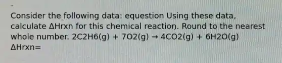 Consider the following data: equestion Using these data, calculate ΔHrxn for this chemical reaction. Round to the nearest whole number. 2C2H6(g) + 7O2(g) → 4CO2(g) + 6H2O(g) ΔHrxn=