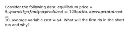 Consider the following data: equilibrium price = 8, quantity of output produced = 120 units, average total cost =10, average variable cost = 4. What will the firm do in the short run and why?