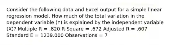 Consider the following data and Excel output for a <a href='https://www.questionai.com/knowledge/kuO8H0fiMa-simple-linear-regression' class='anchor-knowledge'>simple linear regression</a> model. How much of the total variation in the dependent variable (Y) is explained by the independent variable (X)? Multiple R = .820 R Square = .672 Adjusted R = .607 Standard E = 1239.000 Observations = 7