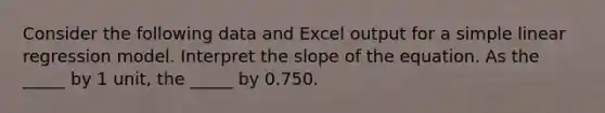 Consider the following data and Excel output for a <a href='https://www.questionai.com/knowledge/kuO8H0fiMa-simple-linear-regression' class='anchor-knowledge'>simple linear regression</a> model. Interpret the slope of the equation. As the _____ by 1 unit, the _____ by 0.750.