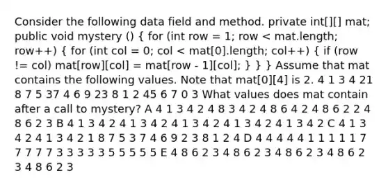 Consider the following data field and method. private int[][] mat; public void mystery () ( for (int row = 1; row < mat.length; row++) { for (int col = 0; col < mat[0].length; col++) { if (row != col) mat[row][col] = mat[row - 1][col]; ) } } Assume that mat contains the following values. Note that mat[0][4] is 2. 4 1 3 4 21 8 7 5 37 4 6 9 23 8 1 2 45 6 7 0 3 What values does mat contain after a call to mystery? A 4 1 3 4 2 4 8 3 4 2 4 8 6 4 2 4 8 6 2 2 4 8 6 2 3 B 4 1 3 4 2 4 1 3 4 2 4 1 3 4 2 4 1 3 4 2 4 1 3 4 2 C 4 1 3 4 2 4 1 3 4 2 1 8 7 5 3 7 4 6 9 2 3 8 1 2 4 D 4 4 4 4 4 1 1 1 1 1 7 7 7 7 7 3 3 3 3 3 5 5 5 5 5 E 4 8 6 2 3 4 8 6 2 3 4 8 6 2 3 4 8 6 2 3 4 8 6 2 3