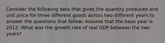 Consider the following data that gives the quantity produced and unit price for three different goods across two different years to answer the questions that follow: Assume that the base year is 2012. What was the growth rate of real GDP between the two years?