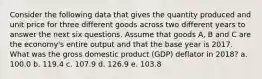 Consider the following data that gives the quantity produced and unit price for three different goods across two different years to answer the next six questions. Assume that goods A, B and C are the economy's entire output and that the base year is 2017. What was the gross domestic product (GDP) deflator in 2018? a. 100.0 b. 119.4 c. 107.9 d. 126.9 e. 103.8