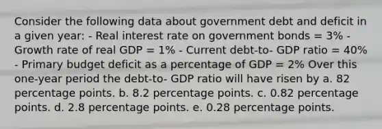 Consider the following data about government debt and deficit in a given year: - Real interest rate on government bonds = 3% - Growth rate of real GDP = 1% - Current debt-to- GDP ratio = 40% - Primary budget deficit as a percentage of GDP = 2% Over this one-year period the debt-to- GDP ratio will have risen by a. 82 percentage points. b. 8.2 percentage points. c. 0.82 percentage points. d. 2.8 percentage points. e. 0.28 percentage points.