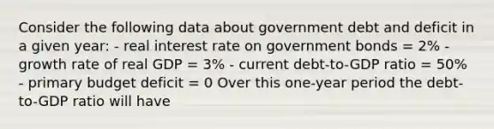 Consider the following data about government debt and deficit in a given year: - real interest rate on government bonds = 2% - growth rate of real GDP = 3% - current debt-to-GDP ratio = 50% - primary budget deficit = 0 Over this one-year period the debt-to-GDP ratio will have