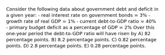 Consider the following data about government debt and deficit in a given year: - real interest rate on government bonds = 3% - growth rate of real GDP = 1% - current debt-to-GDP ratio = 40% - primary budget deficit as a percentage of GDP = 2% Over this one-year period the debt-to-GDP ratio will have risen by A) 82 percentage points. B) 8.2 percentage points. C) 0.82 percentage points. D) 2.8 percentage points. E) 0.28 percentage points.