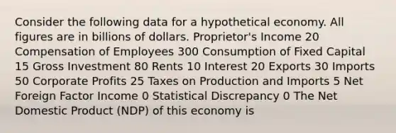 Consider the following data for a hypothetical economy. All figures are in billions of dollars. Proprietor's Income 20 Compensation of Employees 300 Consumption of Fixed Capital 15 Gross Investment 80 Rents 10 Interest 20 Exports 30 Imports 50 Corporate Profits 25 Taxes on Production and Imports 5 Net Foreign Factor Income 0 Statistical Discrepancy 0 The Net Domestic Product (NDP) of this economy is