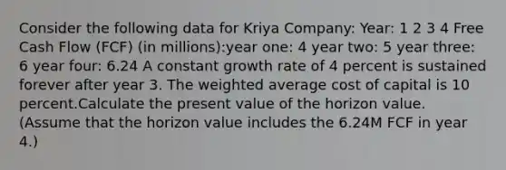 Consider the following data for Kriya Company: Year: 1 2 3 4 Free Cash Flow (FCF) (in millions):year one: 4 year two: 5 year three: 6 year four: 6.24 A constant growth rate of 4 percent is sustained forever after year 3. The weighted average cost of capital is 10 percent.Calculate the present value of the horizon value. (Assume that the horizon value includes the 6.24M FCF in year 4.)