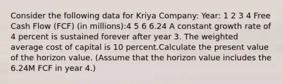 Consider the following data for Kriya Company: Year: 1 2 3 4 Free Cash Flow (FCF) (in millions):4 5 6 6.24 A constant growth rate of 4 percent is sustained forever after year 3. The weighted average cost of capital is 10 percent.Calculate the present value of the horizon value. (Assume that the horizon value includes the 6.24M FCF in year 4.)