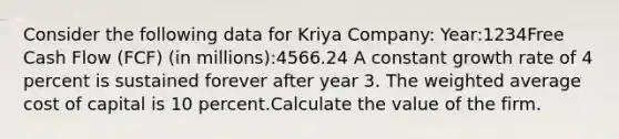 Consider the following data for Kriya Company: Year:1234Free Cash Flow (FCF) (in millions):4566.24 A constant growth rate of 4 percent is sustained forever after year 3. The weighted average cost of capital is 10 percent.Calculate the value of the firm.