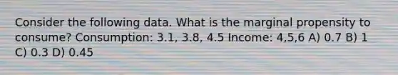 Consider the following data. What is the marginal propensity to consume? Consumption: 3.1, 3.8, 4.5 Income: 4,5,6 A) 0.7 B) 1 C) 0.3 D) 0.45