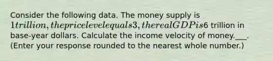 Consider the following data. The money supply is ​1 trillion, the price level equals 3, the real GDP is ​6 trillion in​ base-year dollars. Calculate the income velocity of money.___. ​(Enter your response rounded to the nearest whole​ number.)