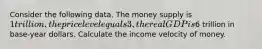 Consider the following data. The money supply is 1 trillion, the price level equals 3, the real GDP is6 trillion in base-year dollars. Calculate the income velocity of money.