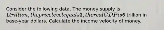 Consider the following data. The money supply is 1 trillion, the price level equals 3, the real GDP is6 trillion in base-year dollars. Calculate the income velocity of money.