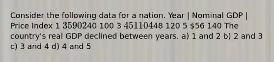 Consider the following data for a nation. Year | Nominal GDP | Price Index 1 35 90 240 100 3 45 110 448 120 5 56 140 The country's real GDP declined between years. a) 1 and 2 b) 2 and 3 c) 3 and 4 d) 4 and 5