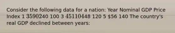 Consider the following data for a nation: Year Nominal GDP Price Index 1 35 90 240 100 3 45 110 448 120 5 56 140 The country's real GDP declined between years: