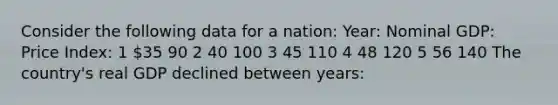 Consider the following data for a nation: Year: Nominal GDP: Price Index: 1 35 90 2 40 100 3 45 110 4 48 120 5 56 140 The country's real GDP declined between years: