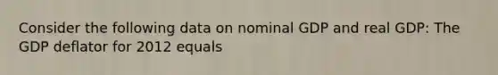Consider the following data on nominal GDP and real GDP: The GDP deflator for 2012 equals