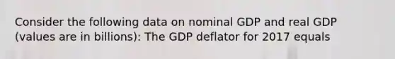 Consider the following data on nominal GDP and real GDP (values are in billions): The GDP deflator for 2017 equals